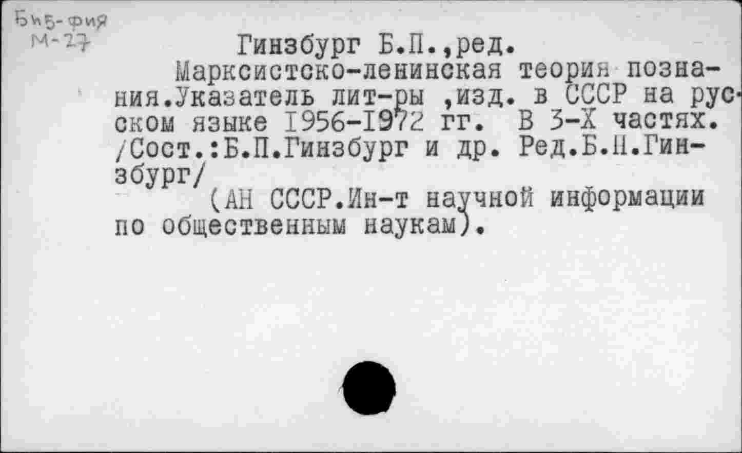 ﻿Гинзбург Б.П.,ред.
Марксистско-ленинская теория познания.Указатель лит-ры ,изд. в СССР на рус оком языке 1956-1972 гг. В 3-Х частях. /Сост.:Б.П.Гинзбург и др. Ред.Б.11.Гинзбург/
(.АН СССР.Ин-т научной информации по общественным наукам;.